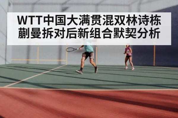 WTT中国大满贯混双林诗栋蒯曼拆对后新组合默契分析